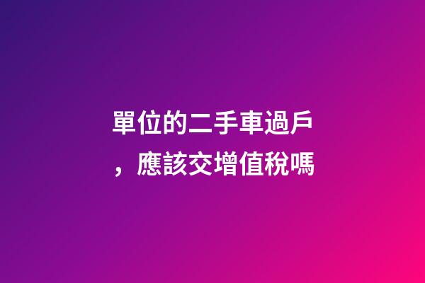 單位的二手車過戶，應該交增值稅嗎